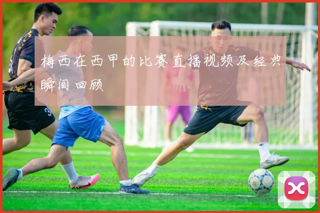 梅西在西甲的比赛直播视频及经典瞬间回顾