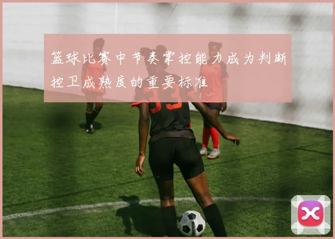 篮球比赛中节奏掌控能力成为判断控卫成熟度的重要标准